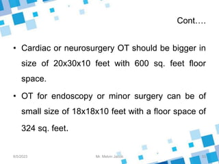 Cont….
• Cardiac or neurosurgery OT should be bigger in
size of 20x30x10 feet with 600 sq. feet floor
space.
• OT for endoscopy or minor surgery can be of
small size of 18x18x10 feet with a floor space of
324 sq. feet.
8/5/2023 33
Mr. Melvin Jacob
 