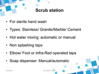 Scrub station
• For sterile hand wash
• Types: Stainless/ Granite/Marble/ Cement
• Hot water mixing: automatic or manual
• Non splashing taps
• Elbow/ Foot or Infra-Red operated taps
• Soap dispenser: Manual/automatic
8/5/2023 38
Mr. Melvin Jacob
 