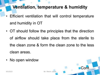 Ventilation, temperature & humidity
• Efficient ventilation that will control temperature
and humidity in OT
• OT should follow the principles that the direction
of airflow should take place from the sterile to
the clean zone & form the clean zone to the less
clean areas.
• No open window
Cont….
8/5/2023 41
Mr. Melvin Jacob
 