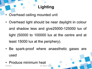 Lighting
• Overhead ceiling mounted unit
• Overhead light should be near daylight in colour
and shadow less and give25000-125000 lux of
light (50000 to 100000 lux at the centre and at
least 15000 lux at the periphery).
• Be spark-proof where anaesthetic gases are
used
• Produce minimum heat
8/5/2023 43
Mr. Melvin Jacob
 