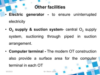 Other facilities
• Electric generator - to ensure uninterrupted
electricity
• O2 supply & suction system- central O2 supply
system, suctioning through piped in suction
arrangement.
• Computer terminal - The modern OT construction
also provide a surface area for the computer
terminal in each OT
8/5/2023 47
Mr. Melvin Jacob
 