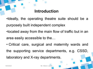 Introduction
8/5/2023 9
Mr. Melvin Jacob
•Ideally, the operating theatre suite should be a
purposely built independent complex
•located away from the main flow of traffic but in an
area easily accessible to the…
• Critical care, surgical and maternity wards and
the supporting service departments, e.g. CSSD,
laboratory and X-ray departments.
 
