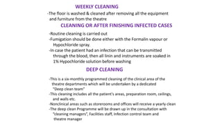 WEEKLY CLEANING
-The floor is washed & cleaned after removing all the equipment
and furniture from the theatre
CLEANING OR AFTER FINISHING INFECTED CASES
-Routine cleaning is carried out
-Fumigation should be done either with the Formalin vapour or
Hypochloride spray.
-In case the patient had an infection that can be transmitted
through the blood, then all linin and instruments are soaked in
1% Hypochloride solution before washing
DEEP CLEANING
-This is a six-monthly programmed cleaning of the clinical area of the
theatre departments which will be undertaken by a dedicated
“Deep clean team”
-This cleaning includes all the patient's areas, preparation room, ceilings,
and walls etc.
-Nonclinical areas such as storerooms and offices will receive a yearly clean
-The deep clean Programme will be drawn up in the consultation with
“cleaning managers”, Facilities staff, Infection control team and
theatre manager
 