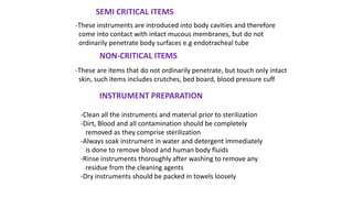 SEMI CRITICAL ITEMS
-These instruments are introduced into body cavities and therefore
come into contact with intact mucous membranes, but do not
ordinarily penetrate body surfaces e.g endotracheal tube
NON-CRITICAL ITEMS
-These are items that do not ordinarily penetrate, but touch only intact
skin, such items includes crutches, bed board, blood pressure cuff
INSTRUMENT PREPARATION
-Clean all the instruments and material prior to sterilization
-Dirt, Blood and all contamination should be completely
removed as they comprise sterilization
-Always soak instrument in water and detergent immediately
is done to remove blood and human body fluids
-Rinse instruments thoroughly after washing to remove any
residue from the cleaning agents
-Dry instruments should be packed in towels loosely
 