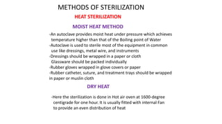 METHODS OF STERILIZATION
HEAT STERILIZATION
MOIST HEAT METHOD
-An autoclave provides moist heat under pressure which achieves
temperature higher than that of the Boiling point of Water
-Autoclave is used to sterile most of the equipment in common
use like dressings, metal wire, and instruments
-Dressings should be wrapped in a paper or cloth
Glassware should be packed individually
-Rubber gloves wrapped in glove covers or paper
-Rubber catheter, suture, and treatment trays should be wrapped
in paper or muslin cloth
-Here the sterilization is done in Hot air oven at 1600-degree
centigrade for one hour. It is usually fitted with internal Fan
to provide an even distribution of heat
DRY HEAT
 