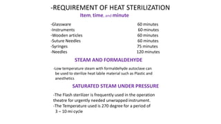 -REQUIREMENT OF HEAT STERILIZATION
Item, time, and minute
-Glassware 60 minutes
-Instruments 60 minutes
-Wooden articles 60 minutes
-Suture Needles 60 minutes
-Syringes 75 minutes
-Needles 120 minutes
STEAM AND FORMALDEHYDE
-Low temperature steam with formaldehyde autoclave can
be used to sterilize heat labile material such as Plastic and
anesthetics
SATURATED STEAM UNDER PRESSURE
-The Flash sterilizer is frequently used in the operation
theatre for urgently needed unwrapped instrument.
-The Temperature used is 270 degree for a period of
3 – 10 mi cycle
 