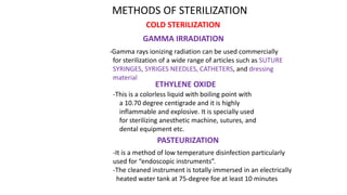 COLD STERILIZATION
METHODS OF STERILIZATION
GAMMA IRRADIATION
-Gamma rays ionizing radiation can be used commercially
for sterilization of a wide range of articles such as SUTURE
SYRINGES, SYRIGES NEEDLES, CATHETERS, and dressing
material
ETHYLENE OXIDE
-This is a colorless liquid with boiling point with
a 10.70 degree centigrade and it is highly
inflammable and explosive. It is specially used
for sterilizing anesthetic machine, sutures, and
dental equipment etc.
PASTEURIZATION
-It is a method of low temperature disinfection particularly
used for “endoscopic instruments”.
-The cleaned instrument is totally immersed in an electrically
heated water tank at 75-degree foe at least 10 minutes
 