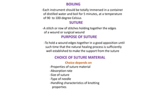 BOILING
-Each instrument should be totally immersed in a container
of distilled water and boil for 5 minutes, at a temperature
of 90 to 100-degree Celsius
SUTURE
-A stitch or row of stitches holding together the edges
of a wound or surgical wound
PURPOSE OF SUTURE
-To hold a wound edges together in a good apposition until
such time that the natural healing process is sufficiently
well established to make the support from the suture
CHOICE OF SUTURE MATERIAL
Choice depends on
-Properties of suture material
-Absorption rate
-Size of suture
-Type of needle
-Handling characteristics of knotting
properties
 