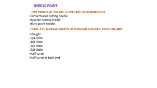 -NEEDLE POINT
FIVE POINTS OF NEEDLE POINTS ARE IN COMMON USE
-Conventional cutting needle
-Reverse cutting needle
-Blunt point needle
-Straight
-1/4 circle
-3/8 circle
-1/2 circle
-5/8 circle
-Half curve
-Half curve at both end
THERE ARE SEVERAL SHAPES OF SURGICAL NEEDLES, THESE INCLUDE
 