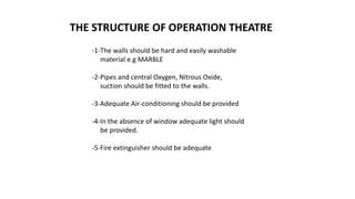 THE STRUCTURE OF OPERATION THEATRE
-1-The walls should be hard and easily washable
material e.g MARBLE
-2-Pipes and central Oxygen, Nitrous Oxide,
suction should be fitted to the walls.
-3-Adequate Air-conditioning should be provided
-4-In the absence of window adequate light should
be provided.
-5-Fire extinguisher should be adequate
 