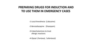 -1-Local Anesthesia (Lidocaine)
-2-Benzodiazapine (Diazepam)
-3-Catacholamines to treat
allergic reactions
-4-Opiod (Fentanyl, Sufentanyl)
PREPARING DRUGS FOR INDUCTION AND
TO USE THEM IN EMERGENCY CASES
 