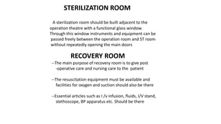 STERILIZATION ROOM
A sterilization room should be built adjacent to the
operation theatre with a functional glass window.
Through this window instruments and equipment can be
passed freely between the operation room and ST room
without repeatedly opening the main doors
RECOVERY ROOM
--The main purpose of recovery room is to give post
-operative care and nursing care to the patient
--The resuscitation equipment must be available and
facilities for oxygen and suction should also be there
--Essential articles such as I /v infusion, fluids, I/V stand,
stethoscope, BP apparatus etc. Should be there
 