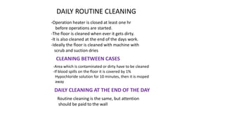 DAILY ROUTINE CLEANING
-Operation heater is closed at least one hr
before operations are started.
-The floor is cleaned when ever it gets dirty.
-It is also cleaned at the end of the days work.
-Ideally the floor is cleaned with machine with
scrub and suction dries
CLEANING BETWEEN CASES
-Area which is contaminated or dirty have to be cleaned
-If blood spills on the floor it is covered by 1%
Hypochloride solution for 10 minutes, then it is moped
away
DAILY CLEANING AT THE END OF THE DAY
Routine cleaning is the same, but attention
should be paid to the wall
 
