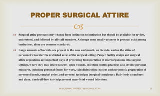 
 Surgical attire protocols may change from institution to institution but should be available for review,
understood, and followed by all staff members. Although some small variances in protocol exist among
institutions, there are common standards.
 Large amounts of bacteria are present in the nose and mouth, on the skin, and on the attire of
personnel who enter the restricted areas of the surgical setting. Proper facility design and surgical
attire regulations are important ways of preventing transportation of microorganisms into surgical
settings, where they may infect patients’ open wounds. Infection control practices also involve personal
measures, including personal fitness for work, skin disinfection (patient and personnel), preparation of
personnel hands, surgical attire, and personal technique (surgical conscience). Daily body cleanliness
and clean, dandruff-free hair help prevent superficial wound infections.
PROPER SURGICAL ATTIRE
MAAJIDMALIKOFFICIAL@GMAIL.COM 13
 