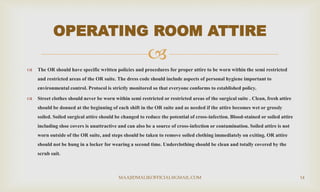 
 The OR should have specific written policies and procedures for proper attire to be worn within the semi restricted
and restricted areas of the OR suite. The dress code should include aspects of personal hygiene important to
environmental control. Protocol is strictly monitored so that everyone conforms to established policy.
 Street clothes should never be worn within semi restricted or restricted areas of the surgical suite . Clean, fresh attire
should be donned at the beginning of each shift in the OR suite and as needed if the attire becomes wet or grossly
soiled. Soiled surgical attire should be changed to reduce the potential of cross-infection. Blood-stained or soiled attire
including shoe covers is unattractive and can also be a source of cross-infection or contamination. Soiled attire is not
worn outside of the OR suite, and steps should be taken to remove soiled clothing immediately on exiting. OR attire
should not be hung in a locker for wearing a second time. Underclothing should be clean and totally covered by the
scrub suit.
OPERATING ROOM ATTIRE
MAAJIDMALIKOFFICIAL@GMAIL.COM 14
 