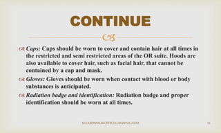
 Caps: Caps should be worn to cover and contain hair at all times in
the restricted and semi restricted areas of the OR suite. Hoods are
also available to cover hair, such as facial hair, that cannot be
contained by a cap and mask.
 Gloves: Gloves should be worn when contact with blood or body
substances is anticipated.
 Radiation badge and identification: Radiation badge and proper
identification should be worn at all times.
CONTINUE
MAAJIDMALIKOFFICIAL@GMAIL.COM 16
 