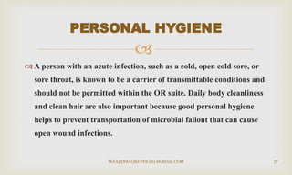 
 A person with an acute infection, such as a cold, open cold sore, or
sore throat, is known to be a carrier of transmittable conditions and
should not be permitted within the OR suite. Daily body cleanliness
and clean hair are also important because good personal hygiene
helps to prevent transportation of microbial fallout that can cause
open wound infections.
PERSONAL HYGIENE
MAAJIDMALIKOFFICIAL@GMAIL.COM 17
 