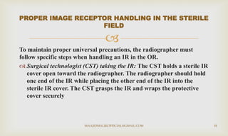 
To maintain proper universal precautions, the radiographer must
follow specific steps when handling an IR in the OR.
 Surgical technologist (CST) taking the IR: The CST holds a sterile IR
cover open toward the radiographer. The radiographer should hold
one end of the IR while placing the other end of the IR into the
sterile IR cover. The CST grasps the IR and wraps the protective
cover securely
PROPER IMAGE RECEPTOR HANDLING IN THE STERILE
FIELD
MAAJIDMALIKOFFICIAL@GMAIL.COM 18
 