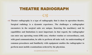 
 Theater radiography is a type of radiography that is done in operation theatre.
Surgical radiology is a dynamic experience. The challenges a radiographer
encounters in the surgical suite are unique. Knowing the machinery and its
capabilities and limitations is most important; in that regard, the radiographer
can enter any operating room (OR) case, whether routine or extraordinary, and,
with good communication, be able to perform all tasks well. An understanding of
common procedures and familiarity with equipment enables the radiographer to
perform most mobile examinations ordered by the physician.
THEATRE RADIOGRAPH
MAAJIDMALIKOFFICIAL@GMAIL.COM 2
 