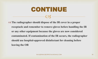 
 The radiographer should dispose of the IR cover in a proper
receptacle and remember to remove gloves before handling the IR
or any other equipment because the gloves are now considered
contaminated. If contamination of the IR occurs, the radiographer
should use hospital-approved disinfectant for cleaning before
leaving the OR
CONTINUE
MAAJIDMALIKOFFICIAL@GMAIL.COM 20
 