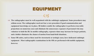 
 The radiographer must be well acquainted with the radiologic equipment. Some procedures may
seldom occur. The radiographer need not fear a rare procedure if good communication and
equipment knowledge are in place. IR holders enable the radiographer to perform cross-table
projections on numerous cases and eliminate the unnecessary exposure of personnel who may
volunteer to hold the IR. In mobile radiography, exposure times may increase for larger patients,
and a holder eliminates the chance of motion from hand-held situations.
 Some OR suites, such as those used for stereotactic or urologic cases, have dedicated radiologic
equipment . Most radiographic examinations in the OR are performed with mobile equipment,
however.
EQUIPMENT
MAAJIDMALIKOFFICIAL@GMAIL.COM 22
 