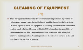 
 The x-ray equipment should be cleaned after each surgical case. If possible, the
radiographer should clean the mobile image machine, including the base, in the
OR suite, especially when the equipment is obviously contaminated with blood or
surgical scrub solution. Cleaning within the OR helps reduce the possibility of
cross-contamination. The x-ray equipment must be cleaned with a hospital
approved cleaning solution. Cleaning solutions should not be sprayed in the OR
suite during the surgical procedure.
CLEANING OF EQUIPMENT
MAAJIDMALIKOFFICIAL@GMAIL.COM 26
 