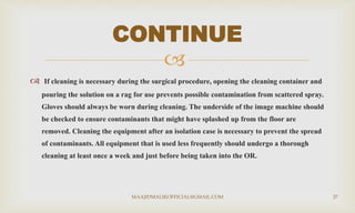 
 If cleaning is necessary during the surgical procedure, opening the cleaning container and
pouring the solution on a rag for use prevents possible contamination from scattered spray.
Gloves should always be worn during cleaning. The underside of the image machine should
be checked to ensure contaminants that might have splashed up from the floor are
removed. Cleaning the equipment after an isolation case is necessary to prevent the spread
of contaminants. All equipment that is used less frequently should undergo a thorough
cleaning at least once a week and just before being taken into the OR.
CONTINUE
MAAJIDMALIKOFFICIAL@GMAIL.COM 27
 