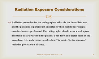 
 Radiation protection for the radiographer, others in the immediate area,
and the patient is of paramount importance when mobile fluoroscopic
examinations are performed. The radiographer should wear a lead apron
and stand as far away from the patient, x-ray tube, and useful beam as the
procedure, OR, and exposure cable allow. The most effective means of
radiation protection is distance.
Radiation Exposure Considerations
MAAJIDMALIKOFFICIAL@GMAIL.COM 28
 