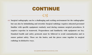 
 Surgical radiography can be a challenging and exciting environment for the radiographer
but can also be intimidating and stressful. Surgical radiology requires educated personnel
familiar with specific equipment routinely used during common surgical procedures. It
requires expertise in teamwork. Preparedness and familiarity with equipment are key.
Standard health and safety protocols must be followed to avoid contamination and to
ensure patient safety. These are the basics, and the pieces come together in surgical
radiology in distinctive ways.
CONTINUE
MAAJIDMALIKOFFICIAL@GMAIL.COM 3
 