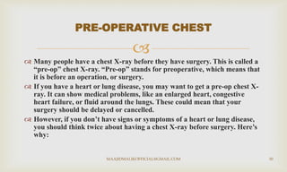 
 Many people have a chest X-ray before they have surgery. This is called a
“pre-op” chest X-ray. “Pre-op” stands for preoperative, which means that
it is before an operation, or surgery.
 If you have a heart or lung disease, you may want to get a pre-op chest X-
ray. It can show medical problems, like an enlarged heart, congestive
heart failure, or fluid around the lungs. These could mean that your
surgery should be delayed or cancelled.
 However, if you don’t have signs or symptoms of a heart or lung disease,
you should think twice about having a chest X-ray before surgery. Here’s
why:
PRE-OPERATIVE CHEST
MAAJIDMALIKOFFICIAL@GMAIL.COM 30
 
