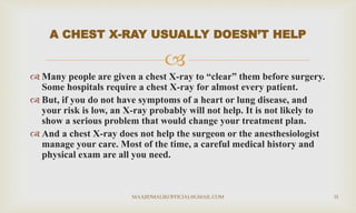
 Many people are given a chest X-ray to “clear” them before surgery.
Some hospitals require a chest X-ray for almost every patient.
 But, if you do not have symptoms of a heart or lung disease, and
your risk is low, an X-ray probably will not help. It is not likely to
show a serious problem that would change your treatment plan.
 And a chest X-ray does not help the surgeon or the anesthesiologist
manage your care. Most of the time, a careful medical history and
physical exam are all you need.
A CHEST X-RAY USUALLY DOESN’T HELP
MAAJIDMALIKOFFICIAL@GMAIL.COM 31
 