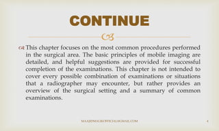 
 This chapter focuses on the most common procedures performed
in the surgical area. The basic principles of mobile imaging are
detailed, and helpful suggestions are provided for successful
completion of the examinations. This chapter is not intended to
cover every possible combination of examinations or situations
that a radiographer may encounter, but rather provides an
overview of the surgical setting and a summary of common
examinations.
CONTINUE
MAAJIDMALIKOFFICIAL@GMAIL.COM 4
 