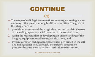 
 The scope of radiologic examinations in a surgical setting is vast
and may differ greatly among health care facilities. The goals of
this chapter are to
1. provide an overview of the surgical setting and explain the role
of the radiographer as a vital member of the surgical team,
2. Assist the radiographer in developing an understanding of the
imaging equipment used in surgical situations, and
3. Present common radiographic procedures performed in the OR.
The radiographer should review the surgery department
protocols because they vary from institution to institution.
CONTINUE
MAAJIDMALIKOFFICIAL@GMAIL.COM 5
 