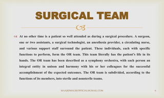 
 At no other time is a patient so well attended as during a surgical procedure. A surgeon,
one or two assistants, a surgical technologist, an anesthesia provider, a circulating nurse,
and various support staff surround the patient. These individuals, each with specific
functions to perform, form the OR team. This team literally has the patient’s life in its
hands. The OR team has been described as a symphony orchestra, with each person an
integral entity in unison and harmony with his or her colleagues for the successful
accomplishment of the expected outcomes. The OR team is subdivided, according to the
functions of its members, into sterile and nonsterile teams.
SURGICAL TEAM
MAAJIDMALIKOFFICIAL@GMAIL.COM 6
 