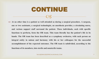 
 At no other time is a patient so well attended as during a surgical procedure. A surgeon,
one or two assistants, a surgical technologist, an anesthesia provider, a circulating nurse,
and various support staff surround the patient. These individuals, each with specific
functions to perform, form the OR team. This team literally has the patient’s life in its
hands. The OR team has been described as a symphony orchestra, with each person an
integral entity in unison and harmony with his or her colleagues for the successful
accomplishment of the expected outcomes. The OR team is subdivided, according to the
functions of its members, into sterile and nonsterile teams.
CONTINUE
MAAJIDMALIKOFFICIAL@GMAIL.COM 7
 