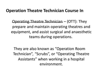 Operation Theatre Technician Course In
Agra
Operating Theatre Technician – (OTT): They
prepare and maintain operating theatres and
equipment, and assist surgical and anaesthetic
teams during operations.
They are also known as “Operation Room
Technician”, “Scrubs”, or “Operating Theatre
Assistants” when working in a hospital
environment.
 