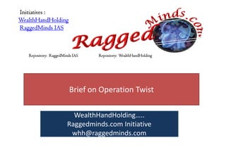 Initiatives :
WealthHandHolding
RaggedMinds IAS



   Repository: RaggedMinds IAS   Repository: WealthHandHolding




                         Brief on Operation Twist

                          WealthHandHolding…..
                        Raggedminds.com Initiative
                         whh@raggedminds.com
 