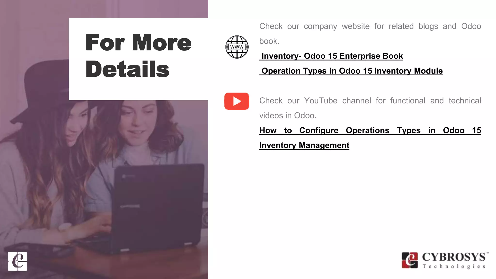 For More
Details
Check our company website for related blogs and Odoo
book.
Inventory- Odoo 15 Enterprise Book
Operation Types in Odoo 15 Inventory Module
Check our YouTube channel for functional and technical
videos in Odoo.
How to Configure Operations Types in Odoo 15
Inventory Management
 
