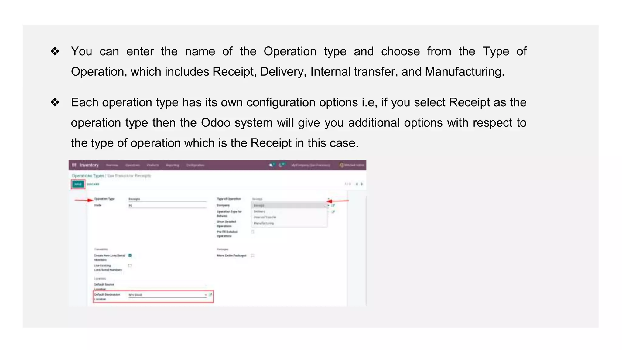 ❖ You can enter the name of the Operation type and choose from the Type of
Operation, which includes Receipt, Delivery, Internal transfer, and Manufacturing.
❖ Each operation type has its own configuration options i.e, if you select Receipt as the
operation type then the Odoo system will give you additional options with respect to
the type of operation which is the Receipt in this case.
 
