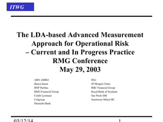ITWG
The LDA-based Advanced Measurement
Approach for Operational Risk
– Current and In Progress Practice
RMG Conference
May 29, 2003
ABN AMRO ING
Banca Intesa JP Morgan Chase
BNP Paribas RBC Financial Group
BMO Financial Group Royal Bank of Scotland
Crédit Lyonnais San Paolo IMI
Citigroup Sumitomo Mitsui BC
Deutsche Bank
 