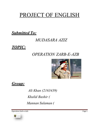 Operation Zarb-e-Azb Page 1
PROJECT OF ENGLISH
Submitted To:
MUDASARA AZIZ
TOPIC:
OPERATION ZARB-E-AZB
Group:
Ali Khan (2163439)
Khalid Bashir (
Mannan Sulaman (
 