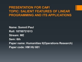 PRESENTATION FOR CA#1
TOPIC: SALIENT FEATURES OF LINEAR
PROGRAMMING AND ITS APPLICATIONS
Name: Somnil Paul
Roll: 18700721013
Stream: ME
Sem: 6th
Paper name: Humanities II(Operations Research)
Paper code: HM HU 601
 