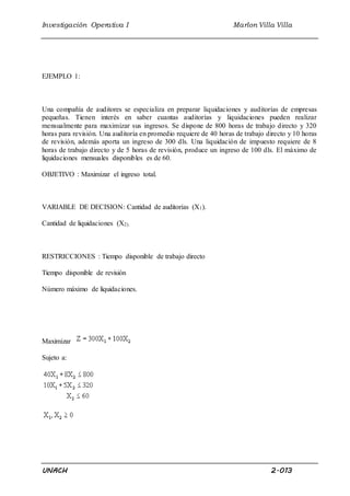 Investigación Operativa I Marlon Villa Villa 
EJEMPLO 1: 
Una compañía de auditores se especializa en preparar liquidaciones y auditorías de empresas 
pequeñas. Tienen interés en saber cuantas auditorías y liquidaciones pueden realizar 
mensualmente para maximizar sus ingresos. Se dispone de 800 horas de trabajo directo y 320 
horas para revisión. Una auditoría en promedio requiere de 40 horas de trabajo directo y 10 horas 
de revisión, además aporta un ingreso de 300 dls. Una liquidación de impuesto requiere de 8 
horas de trabajo directo y de 5 horas de revisión, produce un ingreso de 100 dls. El máximo de 
liquidaciones mensuales disponibles es de 60. 
OBJETIVO : Maximizar el ingreso total. 
VARIABLE DE DECISION: Cantidad de auditorías (X1). 
Cantidad de liquidaciones (X2). 
RESTRICCIONES : Tiempo disponible de trabajo directo 
Tiempo disponible de revisión 
Número máximo de liquidaciones. 
Maximizar 
Sujeto a: 
UNACH 2.013 
 