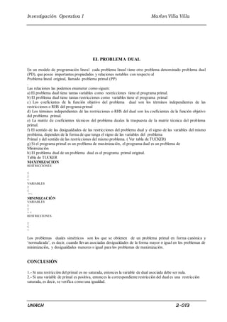 Investigación Operativa I Marlon Villa Villa 
EL PROBLEMA DUAL 
En un modelo de programación lineal cada problema lineal t iene otro problema denominado problema dual 
(PD), que posee importantes propiedades y relaciones notables con respecto al 
Problema lineal original, llamado problema primal (PP) 
. 
Las relaciones las podemos enumerar como siguen: 
a) El problema dual tiene tantas variables como restricciones tiene el programa primal. 
b) El problema dual tiene tantas restricciones como variables tiene el programa primal 
c) Los coeficientes de la función objetivo del problema dual son los términos independientes de las 
restricciones o RHS del programa primal 
d) Los términos independientes de las restricciones o RHS del dual son los coeficientes de la función objetivo 
del problema primal. 
e) La matriz de coeficientes técnicos del problema duales la traspuesta de la matriz técnica del problema 
primal. 
f) El sentido de las desigualdades de las restricciones del problema dual y el signo de las variables del mismo 
problema, dependen de la forma de que tenga el signo de las variables del problema 
Primal y del sentido de las restricciones del mismo problema. ( Ver tabla de TUCKER) 
g) Si el programa primal es un problema de maximización, el programa dual es un problema de 
Minimización 
h) El problema dual de un problema dual es el programa primal original. 
Tabla de TUCKER 
MAXIMIZACION 
RESTRICCIONES 
≤ 
≥ 
= 
VARIABLES 
≥ 
≤ 
> < 
MINIMIZACIÓN 
VARIABLES 
≥ 
≥ 
> < 
RESTRICCIONES 
≥ 
≤ 
= 
Los problemas duales simétricos son los que se obtienen de un problema primal en forma canónica y 
‘normalizada’, es decir, cuando llevan asociadas desigualdades de la forma mayor o igual en los problemas de 
minimización, y desigualdades menores o igual para los problemas de maximización. 
CONCLUSIÓN 
1.- Si una restricción del primal es no saturada, entonces la variable de dual asociada debe ser nula. 
2.- Si una variable de primal es positiva, entonces la correspondiente restricción del dual es una restricción 
saturada, es decir, se verifica como una igualdad. 
UNACH 2.013 
 