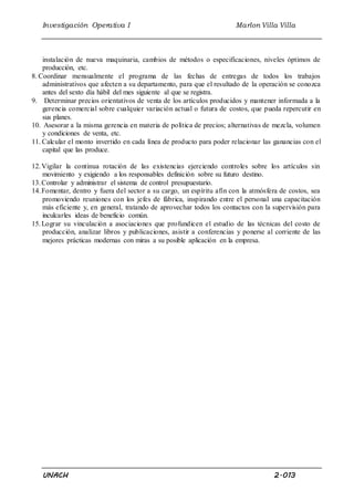 Investigación Operativa I Marlon Villa Villa 
instalación de nueva maquinaria, cambios de métodos o especificaciones, niveles óptimos de 
producción, etc. 
8. Coordinar mensualmente el programa de las fechas de entregas de todos los trabajos 
administrativos que afecten a su departamento, para que el resultado de la operación se conozca 
antes del sexto día hábil del mes siguiente al que se registra. 
9. Determinar precios orientativos de venta de los artículos producidos y mantener informada a la 
gerencia comercial sobre cualquier variación actual o futura de costos, que pueda repercutir en 
sus planes. 
10. Asesorar a la misma gerencia en materia de política de precios; alternativas de mezcla, volumen 
y condiciones de venta, etc. 
11. Calcular el monto invertido en cada línea de producto para poder relacionar las ganancias con el 
capital que las produce. 
12. Vigilar la continua rotación de las existencias ejerciendo controles sobre los artículos sin 
movimiento y exigiendo a los responsables definición sobre su futuro destino. 
13. Controlar y administrar el sistema de control presupuestario. 
14. Fomentar, dentro y fuera del sector a su cargo, un espíritu afín con la atmósfera de costos, sea 
promoviendo reuniones con los jefes de fábrica, inspirando entre el personal una capacitación 
más eficiente y, en general, tratando de aprovechar todos los contactos con la supervisión para 
inculcarles ideas de beneficio común. 
15. Lograr su vinculación a asociaciones que profundicen el estudio de las técnicas del costo de 
producción, analizar libros y publicaciones, asistir a conferencias y ponerse al corriente de las 
mejores prácticas modernas con miras a su posible aplicación en la empresa. 
UNACH 2.013 
 