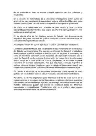 de las matemáticas tiene un enorme potencial motivador para los profesores y 
estudiantes. 
En la escuela de matemáticas de la universidad metropolitana dictan cursos de 
algebra lineal para estudiantes de ingeniería en sistema utilizando el Mat-Lab q es un 
software diseñado para cálculos numéricos específicos de ingenieros y científicos 
Se puede hacer operaciones con matrices de gran tamaño y otros conceptos 
relacionados como determinantes, auto valores etc. Por tanto es muy útil para resolver 
problemas de algebra lineal. 
En los últimos años se han diseñado cursos de Calculo I con la asistencia de 
programas Anugraph, utilizando los gráficos como una poderosa herramienta de los 
conceptos más importantes del cálculo 
Actualmente, existen dos cursos de Calculo I y uno de Calculo III con prácticas de 
Laboratorio utilizando MatLab, Las posibilidades de esta herramienta en la enseñanza 
del Cálculo son innumerables. Por ejemplo, en el curso de Calculo I, el estudiante 
puede construir y graficar mediante la función ezplot las secantes a una curva y ver 
como en el límite se confunden con las tangentes. Otra aplicación interesante para el 
curso de Calculo II son los métodos de integración, los cuales, generalmente ocupan 
mucho tiempo en la clase tradicional. Con la computadora, el estudiante se puede 
concentrar en aspectos conceptuales, más que calculistas, e incluso, le permite al 
profesor introducir técnicas novedosas, como el método de Subramanian-Malm5 para 
integrar funciones racionales, calculando las raíces del denominador mediante solve. 
En Calculo III, el estudio de las ecuaciones diferenciales puede hacerse de forma 
gráfica y sin necesidad de tediosos cálculo manuales, a través del comando dsolve. 
Por último, es de vital importancia para determinar el Éxito de estos cursos en el 
mejoramiento de la enseñanza de las Matemáticas, establecer criterios de evaluación 
consistentes con la metodología aplicada. Sin embargo, las comparaciones con los 
métodos tradicionales pueden ser difíciles de establecer dadas las diferencias 
conceptuales y metodológicas. Posiblemente, sólo en el mediano plazo puedan 
apreciarse las diferencias en los resultados obtenidos. 
