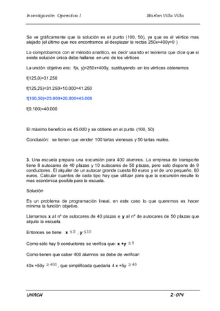 Investigación Operativa I Marlon Villa Villa
UNACH 2.014
Se ve gráficamente que la solución es el punto (100, 50), ya que es el vértice mas
alejado (el último que nos encontramos al desplazar la rectas 250x+400y=0 )
Lo comprobamos con el método analítico, es decir usando el teorema que dice que si
existe solución única debe hallarse en uno de los vértices
La unción objetivo era: f(x, y)=250x+400y, sustituyendo en los vértices obtenemos
f(125,0)=31.250
f(125,25)=31.250+10.000=41.250
f(100,50)=25.000+20.000=45.000
f(0,100)=40.000
El máximo beneficio es 45.000 y se obtiene en el punto (100, 50)
Conclusión: se tienen que vender 100 tartas vienesas y 50 tartas reales.
3. Una escuela prepara una excursión para 400 alumnos. La empresa de transporte
tiene 8 autocares de 40 plazas y 10 autocares de 50 plazas, pero solo dispone de 9
conductores. El alquiler de un autocar grande cuesta 80 euros y el de uno pequeño, 60
euros. Calcular cuantos de cada tipo hay que utilizar para que la excursión resulte lo
mas económica posible para la escuela.
Solución
Es un problema de programación lineal, en este caso lo que queremos es hacer
mínima la función objetivo.
Llamamos x al nº de autocares de 40 plazas e y al nº de autocares de 50 plazas que
alquila la escuela.
Entonces se tiene x , y
Como sólo hay 9 conductores se verifica que: x +y
Como tienen que caber 400 alumnos se debe de verificar:
40x +50y , que simplificada quedaría 4 x +5y
 