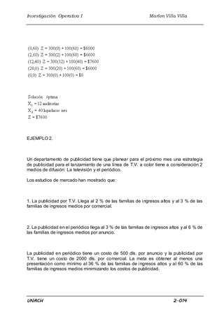 Investigación Operativa I Marlon Villa Villa
UNACH 2.014
EJEMPLO 2.
Un departamento de publicidad tiene que planear para el próximo mes una estrategia
de publicidad para el lanzamiento de una línea de T.V. a color tiene a consideración 2
medios de difusión: La televisión y el periódico.
Los estudios de mercado han mostrado que:
1. La publicidad por T.V. Llega al 2 % de las familias de ingresos altos y al 3 % de las
familias de ingresos medios por comercial.
2. La publicidad en el periódico llega al 3 % de las familias de ingresos altos y al 6 % de
las familias de ingresos medios por anuncio.
La publicidad en periódico tiene un costo de 500 dls. por anuncio y la publicidad por
T.V. tiene un costo de 2000 dls. por comercial. La meta es obtener al menos una
presentación como mínimo al 36 % de las familias de ingresos altos y al 60 % de las
familias de ingresos medios minimizando los costos de publicidad.
 
