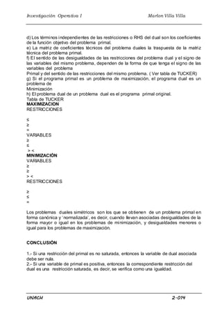 Investigación Operativa I Marlon Villa Villa
UNACH 2.014
d) Los términos independientes de las restricciones o RHS del dual son los coeficientes
de la función objetivo del problema primal.
e) La matriz de coeficientes técnicos del problema duales la traspuesta de la matriz
técnica del problema primal.
f) El sentido de las desigualdades de las restricciones del problema dual y el signo de
las variables del mismo problema, dependen de la forma de que tenga el signo de las
variables del problema
Primal y del sentido de las restricciones del mismo problema. ( Ver tabla de TUCKER)
g) Si el programa primal es un problema de maximización, el programa dual es un
problema de
Minimización
h) El problema dual de un problema dual es el programa primal original.
Tabla de TUCKER
MAXIMIZACION
RESTRICCIONES
≤
≥
=
VARIABLES
≥
≤
> <
MINIMIZACIÓN
VARIABLES
≥
≥
> <
RESTRICCIONES
≥
≤
=
Los problemas duales simétricos son los que se obtienen de un problema primal en
forma canónica y ‘normalizada’, es decir, cuando llevan asociadas desigualdades de la
forma mayor o igual en los problemas de minimización, y desigualdades menores o
igual para los problemas de maximización.
CONCLUSIÓN
1.- Si una restricción del primal es no saturada, entonces la variable de dual asociada
debe ser nula.
2.- Si una variable de primal es positiva, entonces la correspondiente restricción del
dual es una restricción saturada, es decir, se verifica como una igualdad.
 