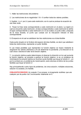 Investigación Operativa I Marlon Villa Villa
UNACH 2.014
1. Hallar las restricciones del problema
2. Las restricciones de no negatividad Xi ≥ 0 confían todos los valores posibles.
3. Sustituir ≥ y ≤ por (=) para cada restricción, con lo cual se produce la ecuación de
una línea recta.
4. Trazar la línea recta correspondiente a cada restricción en el plano. La región en
cual se encuentra cada restricción, el área correspondiente a cada restricción lo define
el signo correspondiente a cada restricción (≥ ó ≤) se evalúa un punto antes y después
de la recta trazada, el punto que cumpla con la inecuación indicara el área
correspondiente
5. El espacio en el cual se satisfacen las tres restricciones es el área factible
Cada punto situado en la frontera del espacio del área factible, es decir que satisfacen
todas las restricciones, representa un punto factible.
6. Las líneas paralelas que representan la función objetivo se trazan mediante la
asignación de valores arbitrarios a fin de determinar la pendiente y la dirección en la
cual crece o decrece el valor de la función objetivo.
7. La solución óptima puede determinarse al observar la dirección en la cual aumenta
la función objetivo, se procede a graficar la función objetivo, si es un problema de
minimización la solución óptima es el primer punto factible que toque la función Z, y si
por lo contrario es un problema de maximización, será entonces el último de los puntos
factibles que toque la función Z
Hay principalmente cuatro tipos de problemas, de única solución, múltiples soluciones,
solución no acotada y no factible.
CONJUNTO CONVEXO. Un conjunto C es convexo si el segmento rectilíneo que une
cualquier par de puntos de C se encuentra totalmente en C
 